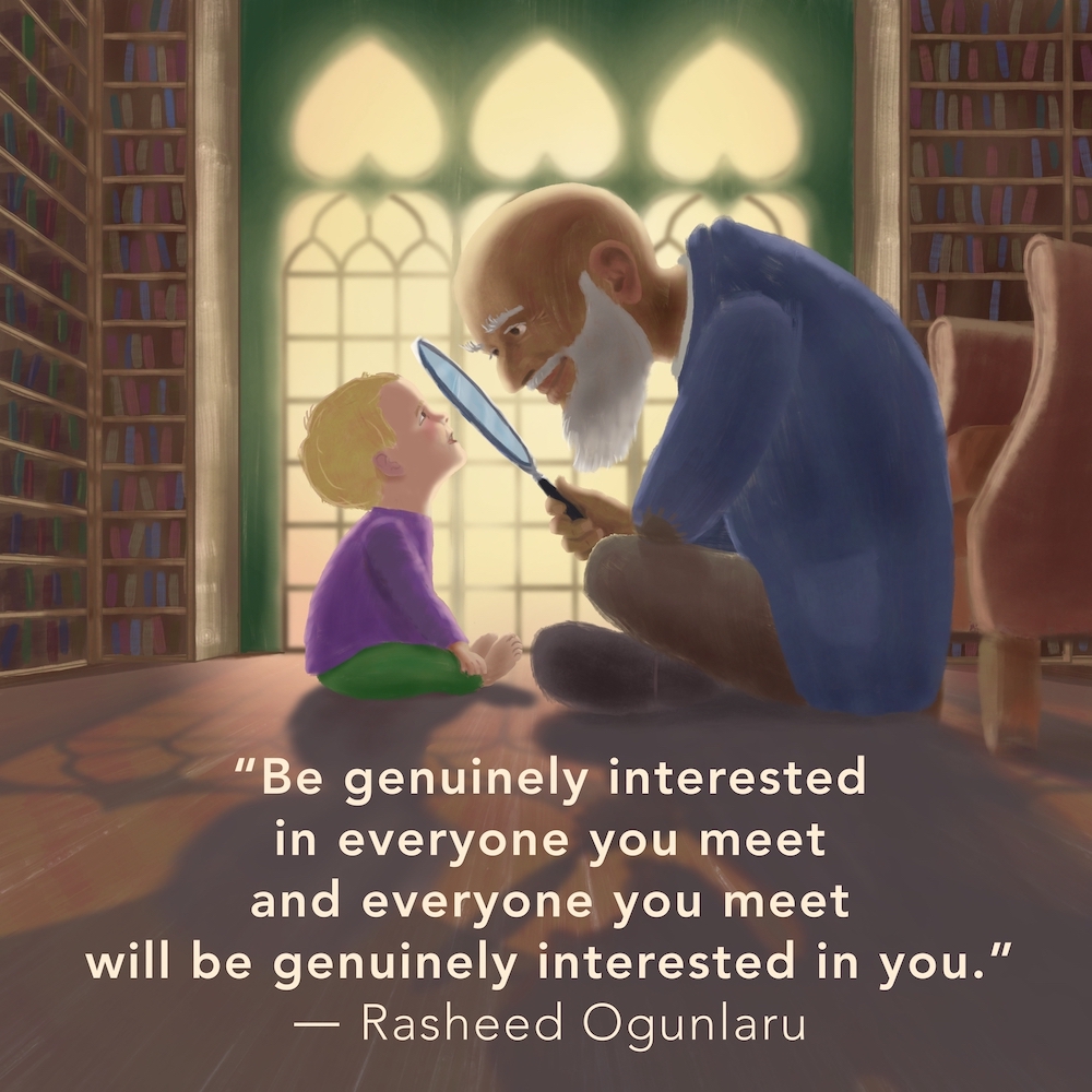 Children’s illustration of a young child and old man, sitting facing each other on the floor in an old library. The man is humorously holding a magnifying glass up to the boy’s face who is smiling back at him. The caption reads "Be genuinely interested in everyone you meet and everyone you meet will be genuinely interested in you." by - Rasheed Ogunlaru